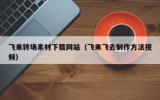 昭通飞来转场素材下载网站（飞来飞去制作方法视频）